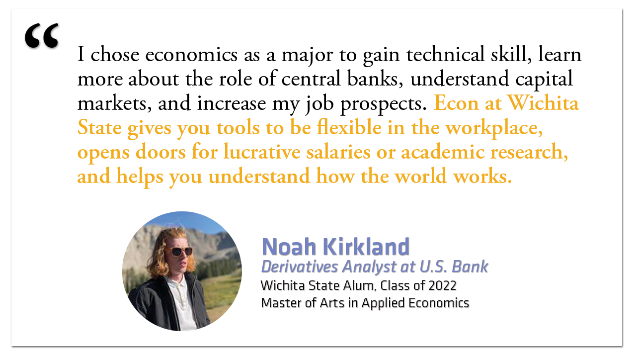 "I chose economics as a major to gain technical skill, learn more about the role of central banks, understand capital markets, and increase my job prospects. Econ at Wichita State gives you tools to be flexible in the workplace, opens doors for lucrative salaries or academic research, and helps you understand how the world works." Noah Kirkland Derivatives Analyst at U.S. Bank Wichita State Alum, Class of 2022 Master of Arts in Applied Economics