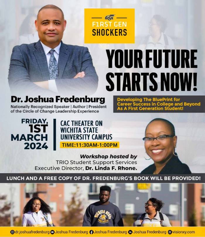 FIRST GEN SHOCKERS YOUR FUTURE STARTS NOW! Dr. Joshua Fredenburg Developing The BluePrint for Nationally Recognized Speaker | Author | President Career Success in College and Bhrond of the Circle of Change Leadership Experience As A First Generation Student! FRIDAY, 1ST CAC THEATER ON WICHITA STATE MARCH UNIVERSITY CAMPUS 2024 TIME:11:30AM-1:00PM Workshop hosted by TRIO Student Support Services Executive Director, Dr. Linda F. Rhone. LUNCH AND A FREE COPY OF DR. FREDENBURG'S BOOK WILL BE PROVIDED!