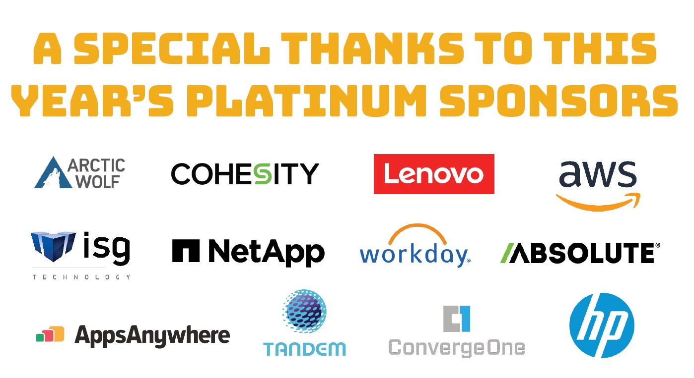 A Special Thanks to this year's Platinum Sponsors: Absolute Amazon  Arctic Wolf Networks, Inc Cohesity ConvergeOne HP  ISG Technology Lenovo NetApp Software2-AppsAnywhere TandemCyber Workday