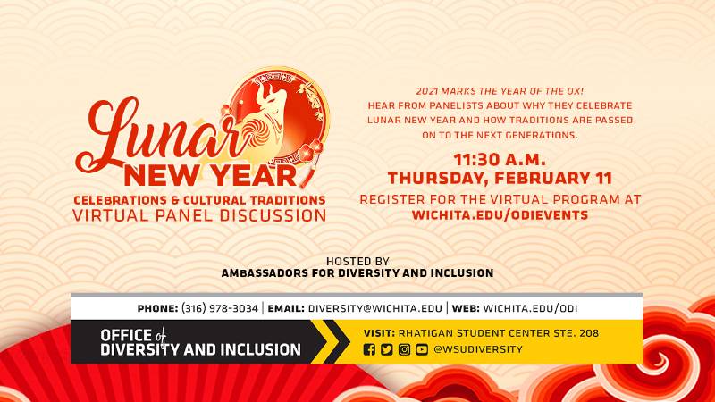 Lunar New Year Celebrations & Cultural Traditions Virtual Panel Discussion | 2021 marks the Year of the Ox! Hear from panelists about why they celebrate Lunar New Year and how traditions are passed on to the next generations. | 11:30 a.m. Thursday, February 11 | Register for the virtual program at wichita.edu/odievents | Hosted by Ambassadors for Diversity and Inclusion Lunar New Year Celebrations & Cultural Traditions Virtual Panel Discussion | 2021 marks the Year of the Ox! Hear from panelists about why they celebrate Lunar New Year and how traditions are passed on to the next generations. | 11:30 a.m. Thursday, February 11 | Register for the virtual program at wichita.edu/odievents | Hosted by Ambassadors for Diversity and Inclusion