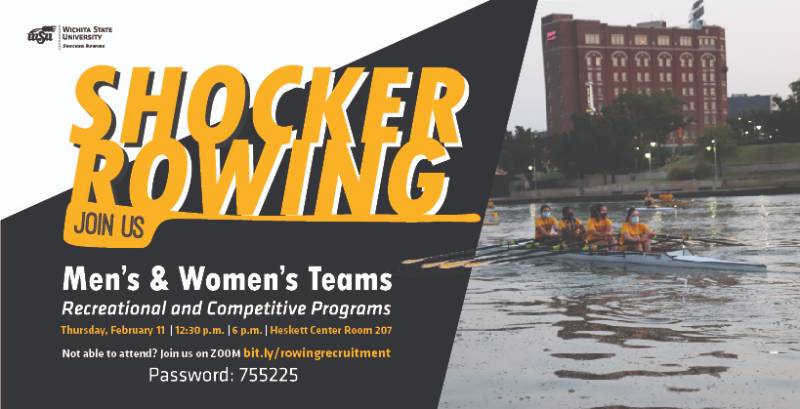 Shocker Rowing Men's and Women's Teams. Recreational and Competitive Programs. Thursday, February 11 at 12:30 p.m. or 6 p.m. at the Heskett Center room 207. Not able to attend? Join us on zoom bit.ly/rowingrecruitment. Password 755225. Shocker Rowing Men's and Women's Teams. Recreational and Competitive Programs. Thursday, February 11 at 12:30 p.m. or 6 p.m. at the Heskett Center room 207. Not able to attend? Join us on zoom bit.ly/rowingrecruitment. Password 755225.