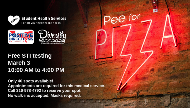 Pee for Pizza Free STI Testing March 3 10:00 AM to 4:00 PM Only 40 spots available! Appointments are required for this medical service. Call 316-978-4792 to reserve your spot. No walk-ins accepted. Masks required.