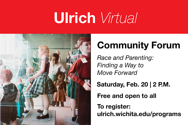 Ulrich Virtual. Community Forum. Race and Parenting: Finding a Way to Move Forward. Saturday, Feb. 20, 2 P.M. Free and open to all. To register: ulrich.wichita.edu/programs