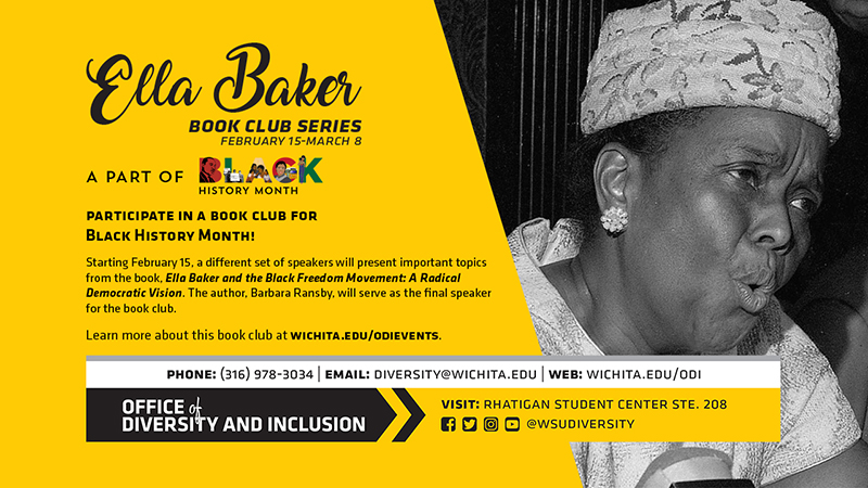 Ella Baker Book Club Series February 15 - March 8 A part of BLACK History Month Participate IN A BOOK CLUB FOR BLACK HISTORY MONTH! Starting February 15, a different set of speakers will present important topics from the book. Ella Baker the Black Freedom Movement: A Radical Democratic Vision. The author, Barbara Ransby, will serve as the final speaker for the book club. Learn more about this book club at wichita.edu/odievents. Phone:316. 978. 3034, Email diversity@wichita.edu, web wichita.edu/odi Office of Diversity and Inclusion visit Rhatigan Student Center STE. 208 social media handle @wsudiversity