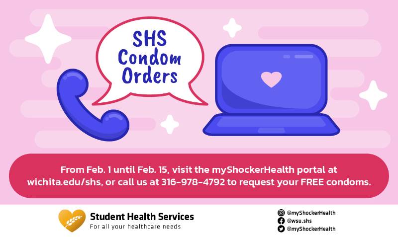 SHS Condom Orders From Feb. 1 until Feb. 15, visit the myShockerHealth portal at wichita.edu/shs, or call us at 316-978-4792 to request your FREE condoms. SHS Condom Orders From Feb. 1 until Feb. 15, visit the myShockerHealth portal at wichita.edu/shs, or call us at 316-978-4792 to request your FREE condoms.