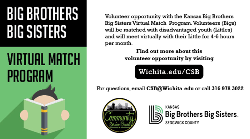 Big Brothers Big Sisters virtual match program. Volunteer opportunity with the Kansas Big Brothers Big Sisters Virtual Match Program. Volunteers (Bigs) will be matched with disadvantaged youth (Littles) and will meet virtually with their Little for 4-6 hours per month. Find out more about this volunteer opportunity by visiting Wichita.edu/CSB. For questions, email CSB@wichita.edu or call 3169763022.