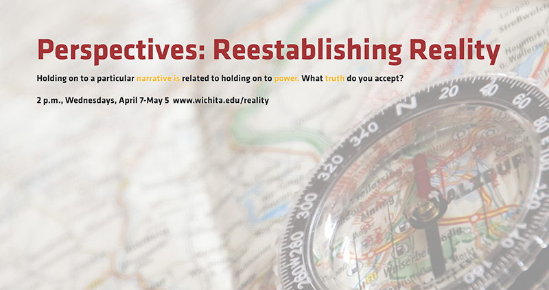 Perpectives: Reestablishing Reality Holding on to a particular narrative is related to holding on to power. What truth do you accept? 2 p.m., Wednesdays, April 7-May 5 www.wichita.edu/reality