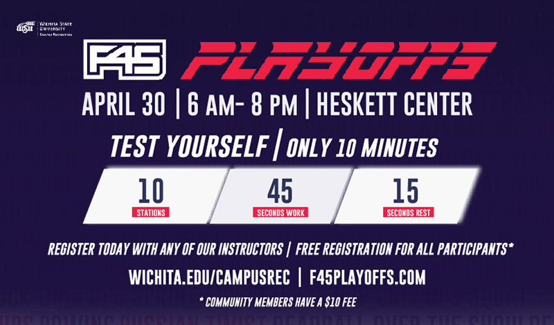 F45 Playoffs. April 30 from 6 a.m.-8 p.m. Heskett Center. Test Yourself, Only 10 minutes. 10 Stations, 45 Seconds work, 15 seconds rest. Register today with any of our instructors. Free registration for students. Wichita.edu/campusrec. f45playoffs.com.