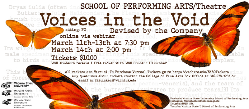 SCHOOL OF PERFORMING ARTS/Theatre Voices in the Void Devised by the Company rating: PG online via webinar March 11th-13th at 7:30 pm March 14th at 2:00 pm Tickets: $10.00 WSU students receive 1 Free ticket with WSU Student ID number All tickets are Virtual. 