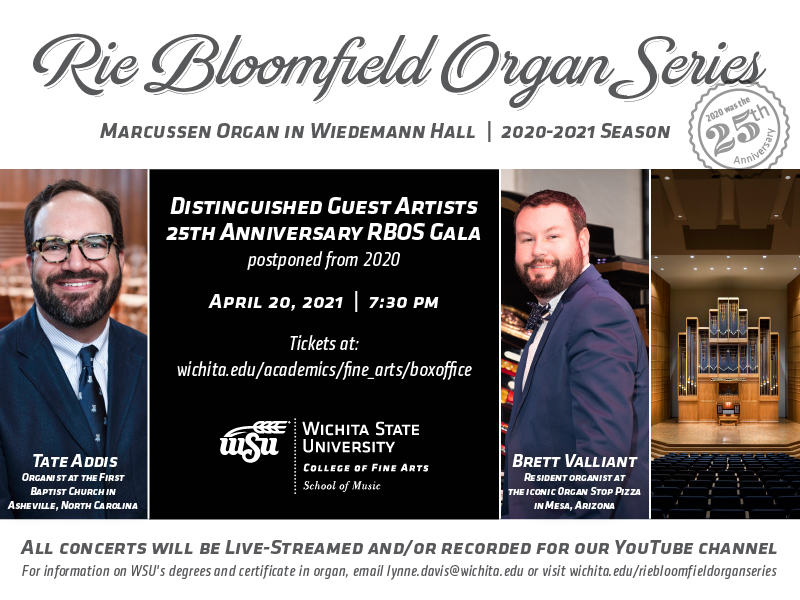 Rie Bloomfield Organ Series Marcussen organ in Wiedemann Hall. 2020-2021 season Distinguished Guest Artists. 25th Anniversary RBOS Gala (postponed from 2020) Brett Valliant and Tate Addis April 20, 2021 at 7:30 pm Tickets at Wichita.edu/academics/fine_arts/boxoffice [WSU logo] All concerts will be live-streamed +/or recorded for our YouTube channel For information on WSU’s degrees and certificate in organ, email lynne.davis@wichita.edu or visit Wichita.edu/riebloomfieldorganseries YouTube link (optional).