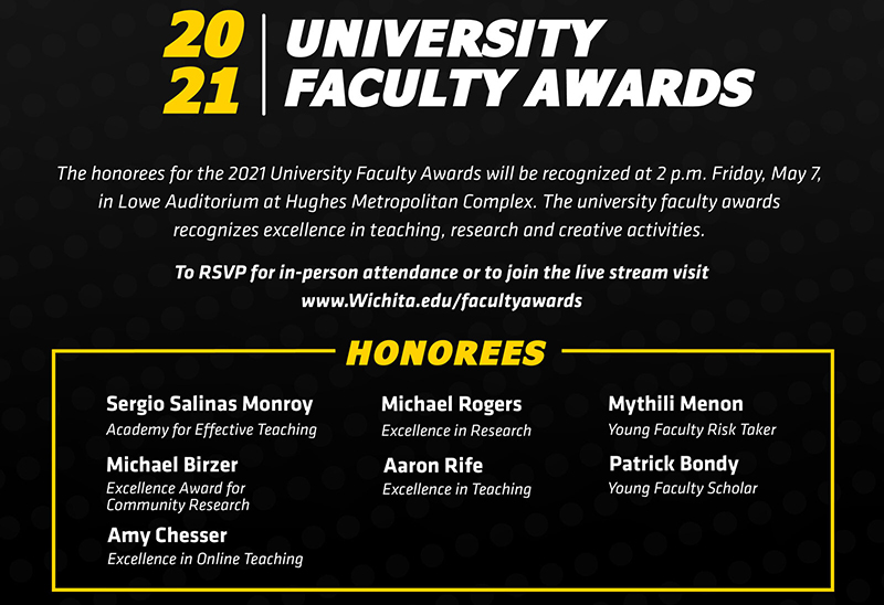 The honorees for the 2021 University Faculty Awards will be recognized at 2 p.m. Friday, May 7, 2021, in Lowe Auditorium at Hughes Metropolitan Complex.  The university faculty awards recognizes excellence in teaching, research and creative activities.    To RSVP for in-person attendance or view the livestream visit Wichita.edu/facultyawards    2021 University Faculty Award honorees: Academy for Effective Teaching: Sergio Salinas Excellence Award for Community Research: Michael Birzer Excellence in Online Teaching: Amy Chesser Excellence in Research: Michael Rogers Excellence in Teaching: Aaron Rife Young Faculty Risk Taker: Mythili Menon Young Faculty Scholar: Patrick Bondy   The Leadership in the Advancement of Teaching, Excellence in Accessibility Award, Excellence in Creative Activity Award and the Faculty Risk Taker awards were not awarded for 2021. 