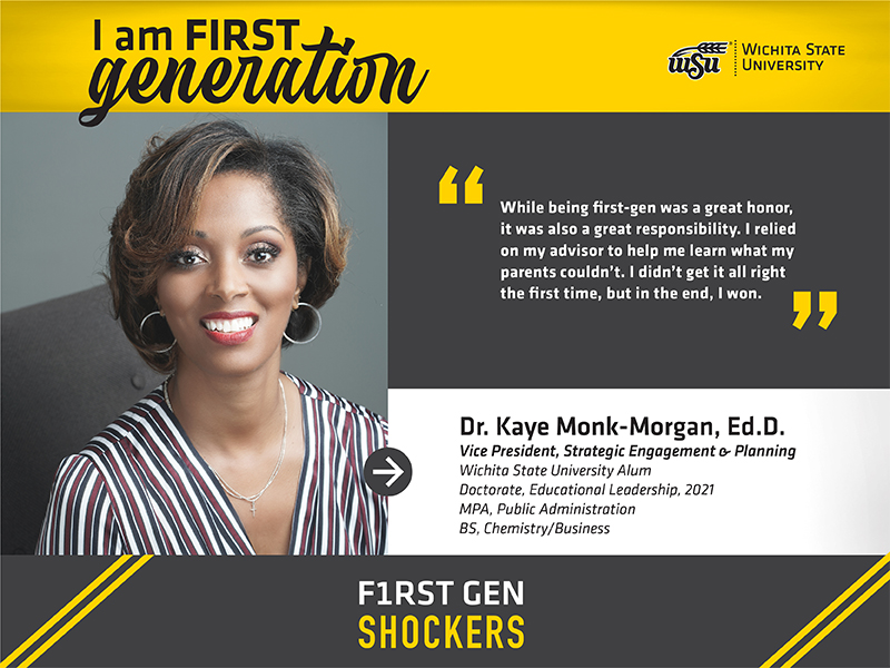 I am FIRST generation. Wichita State University. "While being first-gen was a great honor, it was also a great responsibility. I relied on my advisor to help me learn what my parents couldn’t. I didn’t get it all right the first time, but in the end, I won." Dr. Kaye Monk-Morgan, Ed.D. Vice President, Strategic Engagement & Planning Wichita State University Alum Doctorate, Educational Leadership, 2021 MPA, Public Administration BS, Chemistry/Business F1RST GEN SHOCKERS
