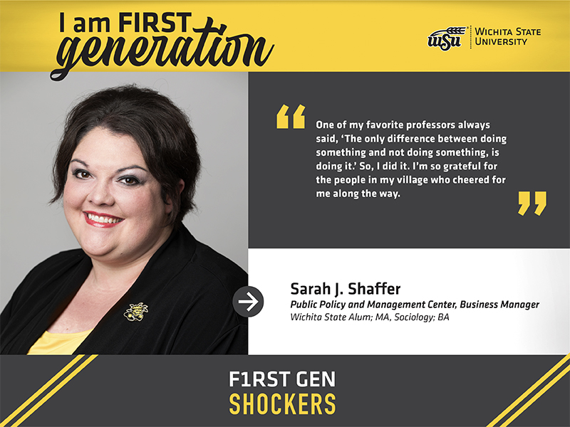 I am first generation. Wichita State University. One of my favorite professors always said, ‘The only difference between doing something and not doing something, is doing it.’ So, I did it. I’m so grateful for the people in my village who cheered for me along the way. Sarah J. Shaffer Public Policy and Management Center, Business Manager Wichita State Alum; MA, Sociology; BA F1RST GEN SHOCKERS