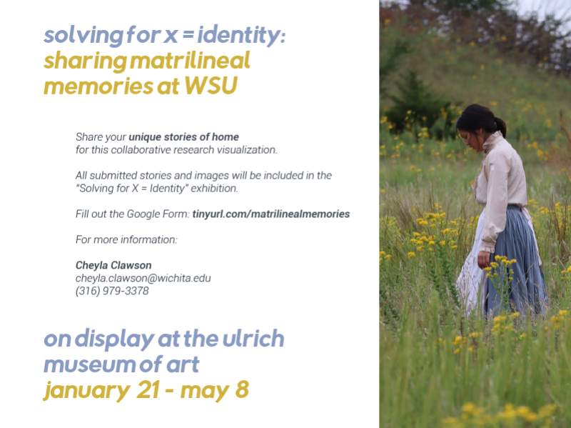 Solving for X = Identity: Sharing Matrilineal Memories at WSU Share your unique stories of home for this collaborative research visualization. All submitted stories and images will be included in the Solving for X = Identity exhibition. Fill out the Google Form: tinyurl.com/matrilinealmemories For more information: Cheyla Clawson cheyla.clawson@wichita.edu (316) 978-3378 On display at the Ulrich Museum of Art January 21- May 8