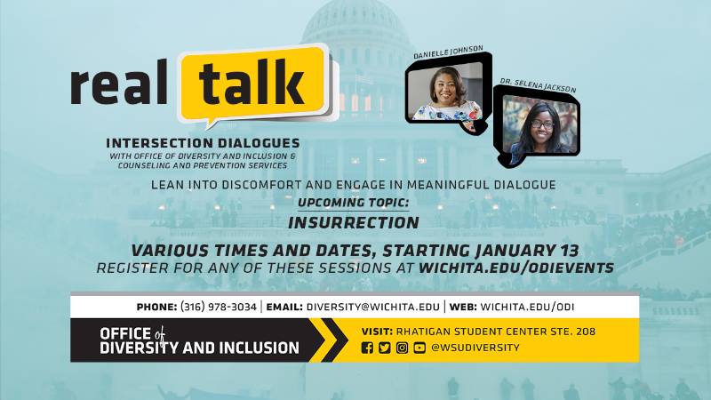 Real Talk Intersection Dialogues with Office of Diversity and Inclusion & Counseling and Prevention Services Lean Into Discomfort and Engage In Meaningful Dialogue Upcoming Topic: Insurrection Various Times and Dates, Starting January 13 Register For Any of These Session At wichita.edu/odievents Phone (316) 978-3034| Email diversity@wichita.edu | Web: wichita.edu/odi Office of Diversity and Inclusion Visit: Rhatigan Student Center STE. 208, Social Media handle @WSUDiversity Real Talk Intersection Dialogues with Office of Diversity and Inclusion & Counseling and Prevention Services Lean Into Discomfort and Engage In Meaningful Dialogue Upcoming Topic: Insurrection Various Times and Dates, Starting January 13 Register For Any of These Session At wichita.edu/odievents Phone (316) 978-3034| Email diversity@wichita.edu | Web: wichita.edu/odi Office of Diversity and Inclusion Visit: Rhatigan Student Center STE. 208, Social Media handle @WSUDiversity