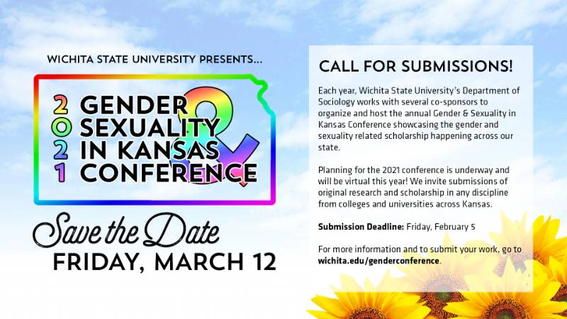 Wichita State University presents: 2021 Gender & Sexuality in Kansas Conference. Save the Date: Friday, March 12. Call for Submissions: Each year, Wichita State University's Department of Sociology works with several co-sponsors to organize and host the annual Gender & Sexuality in Kansas Conference showcasing the gender and sexuality related scholarship happening across our state. Planning for the 2021 conference is underway and will be virtual this year! We invite submissions of original research and scholarship in any discipline from colleges and universities across Kansas. Submission deadline: Friday, February 5th. For more information and to submit your work, go to: wichita.edu/genderconference.