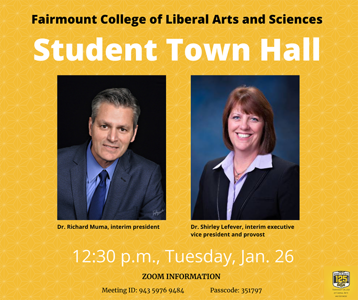 Fairmount College of Liberal Arts and Sciences Student Town Hall Dr. Richard Muma, interim president Dr. Shirley Lefever, interim executive vice president and provost 12:30 p.m., Tuesday, Jan. 26 Zoom information Meeting ID: 943 5976 9484 Passcode: 351797 Fairmount College of Liberal Arts and Sciences Student Town Hall Dr. Richard Muma, interim president Dr. Shirley Lefever, interim executive vice president and provost 12:30 p.m., Tuesday, Jan. 26 Zoom information Meeting ID: 943 5976 9484 Passcode: 351797