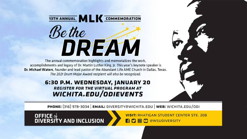 13th Annual MLK Commemoration Be The Dream The annual commemoration highlights and memorializes the work, accomplishments and legacy of Dr. Martin Luther King, Jr. This year's keynote speaker is Dr. Michael Waters, founder and lead pastor of the Abundant Life AME Church in Dallas, Texas. The 2021 Drum Major Award recipient will also be recognized. 6:30 p.m. Wednesday, January 20 Register for the virtual program at Wichita.edu/odievents Phone (316) 978-3034 Email diversity@wichita.edu Web: wichita.edu/odi Office of Diversity and Inclusion visit Rhatigan Student Center STE 208 social media handle @wsudiversity
