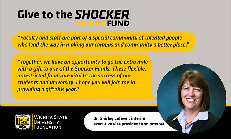 Give to the Shocker Fund "Faculty and staff are part of a special community of talented people who lead the way in making our campus and community a better place." "Together, we have an opportunity to go the extra mile with a gift to one of the Shocker Funds. These flexible, unrestricted funds are vital to the success of our students and university. I hope you will join me in providing a gift this year." Dr. Shirley Lefever, interim executive vice president and provost
