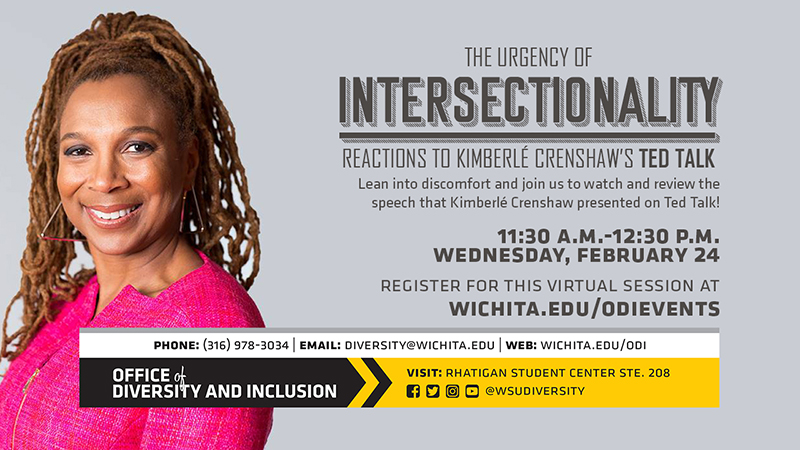 The Urgency of Intersectionality Reaction To KimberleCrenshaw's Ted Talk Lean into discomfort and join us to watch and review the speech that Kimberle Crenshaw presented on Ted Talk! 11:30 A.M. - 12:30 P.M. Wednesday, February 24. Register for this virtual session at wichita.edu/odievents. Phone:(316) 978-3034 Email diversity@wichita.edu Web: wichita.edu/odi Office of Diversity and Inclusion visit: Rhatigan Student Center STE. 208 social media plaforms @wsudiversity