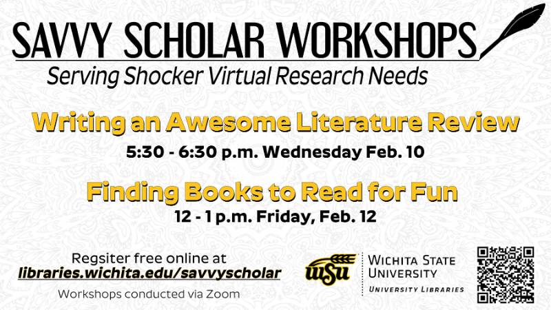 Savvy Scholar Workshops - Serving Shocker Virtual Research Needs. Writing an Awesome Literature Review 5:30 - 6:30 p.m. Wednesday Feb. 10; Finding Books to Read for Fun 12-1 p.m. Friday Feb. 12. Register free online at libraries.wichita.edu/savvyscholar. Workshops conducted via Zoom.