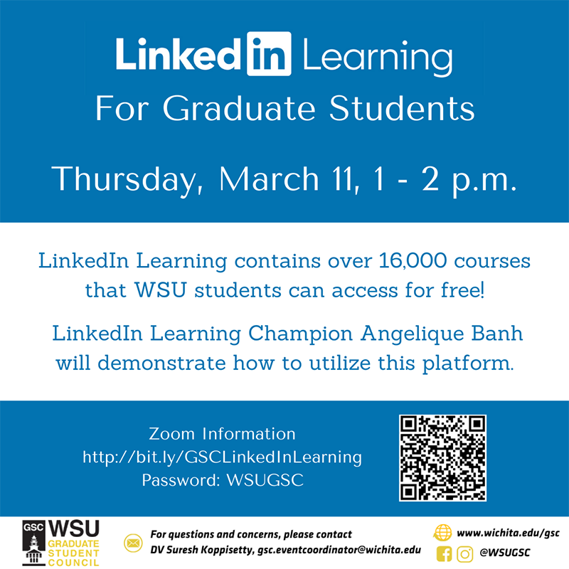 LinkedIn Learning for Graduate Students - Thursday, March 11, 1 - 2 p.m. LinkedIn Learning contains over 16,000 courses that WSU students can access for free! LinkedIn Learning Champion Angelique Banh will demonstrate how to utilize the platform. Zoom information: http://bit.ly/GSCLinkedInLearning Password: WSUGSC For questions and concerns, please contact DV Suresh Koppisetty, gsc.eventcoordinator@wichita.edu