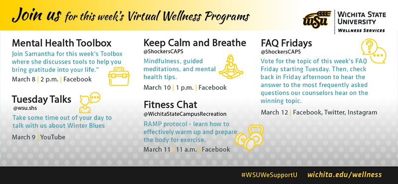 Join us for this week’s Virtual Wellness ProgramsMental Health ToolboxJoin Samantha for this week's Toolboxwhere she discusses tools to help youbring gratitude into your life.March 8 2 p.m. FacebookTuesday Talks@wsu.shsTake some time out of your day totalk with us about Winter BluesMarch 9 YouTubeKeep Calm and Breathe@ShockersCAPSMindfulness, guidedmeditations, and mentalhealth tips.March 10 1 p.m. FacebookFitness Chat@WichitaStateCampusRecreationRAMP protocol - learn how toeffectively warm up and preparethe body for exercise.March 11 11 a.m. FacebookFAQ Fridays@ShockersCAPSVote for the topic of this week's FAQFriday starting Tuesday. Then, checkback in Friday afternoon to hear theanswer to the most frequently askedquestions our counselors hear on thewinning topic.March 12 | Facebook, Twitter, Instagram Join us for this week’s Virtual Wellness ProgramsMental Health ToolboxJoin Samantha for this week's Toolboxwhere she discusses tools to help youbring gratitude into your life.March 8 2 p.m. FacebookTuesday Talks@wsu.shsTake some time out of your day totalk with us about Winter BluesMarch 9 YouTubeKeep Calm and Breathe@ShockersCAPSMindfulness, guidedmeditations, and mentalhealth tips.March 10 1 p.m. FacebookFitness Chat@WichitaStateCampusRecreationRAMP protocol - learn how toeffectively warm up and preparethe body for exercise.March 11 11 a.m. FacebookFAQ Fridays@ShockersCAPSVote for the topic of this week's FAQFriday starting Tuesday. Then, checkback in Friday afternoon to hear theanswer to the most frequently askedquestions our counselors hear on thewinning topic.March 12 | Facebook, Twitter, Instagram