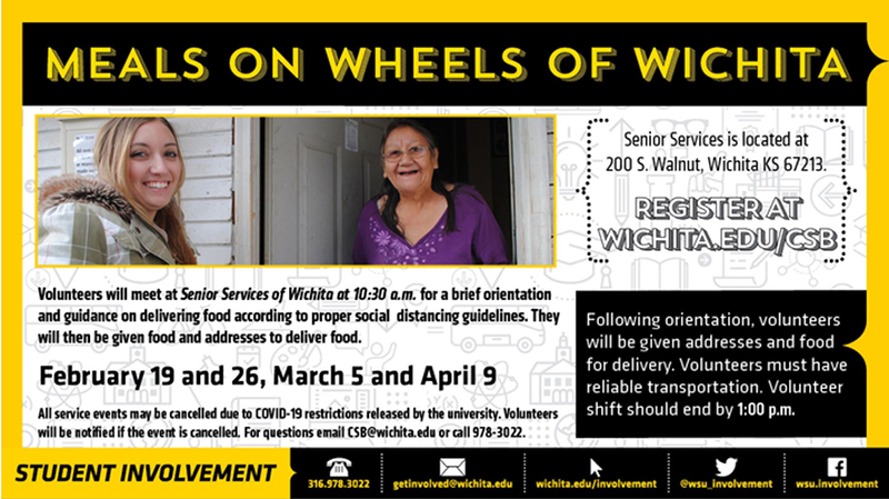 Meals on Wheels of Wichita. Senior services is located at 200 S. Walnut, Wichita KS 67213. Register at Wichita.edu/CSB. Volunteers will meet at senior services of Wichita at 10:30am for a brief orientation and guidance on delivering food according to proper social distancing guidelines. They will then be given food and addresses to deliver food. All service events may be cancelled due to COVID-19 restrictions released by the university. Volunteers will be notified if the event is cancelled. For questions, email CSB@wichita.edu or call 978-3022. Following orientation, volunteers will be given addresses and food for delivery. Volunteers must have reliable transportation. Volunteer shift should end by 1:00pm.