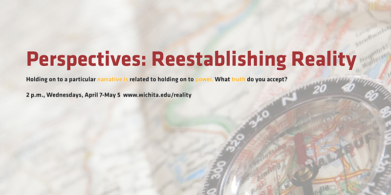 Perspectives: Reestablishing Reality Holding on to a particular narrative is related to holding on to power. What truth do you accept? 2 p.m., Wednesdays, April 7-May 5 www.wichita.edu/reality