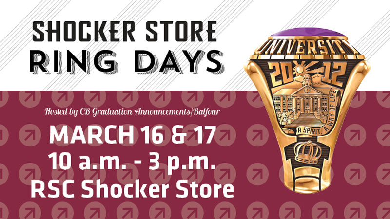 Shocker Store Ring Days. Hosted by CB Graduation Announcements/Balfour. March 16 and 17. 10 a.m.-3 p.m. RSC Shocker Store. Shocker Store Ring Days. Hosted by CB Graduation Announcements/Balfour. March 16 and 17. 10 a.m.-3 p.m. RSC Shocker Store.