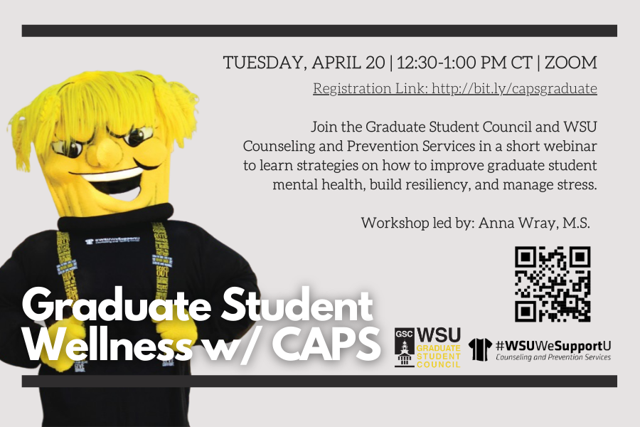 Tuesday, April 20 | 12:30-1:00 PM CT | Zoom Registration Link: http://bit.ly/capsgraduate Join the Graduate Student Council and WSU Counseling and Prevention Services in a short webinar to learn strategies on how to improve graduate student mental health, build resiliency, and manage stress. Workshop led by: Anna Wray, M.S.