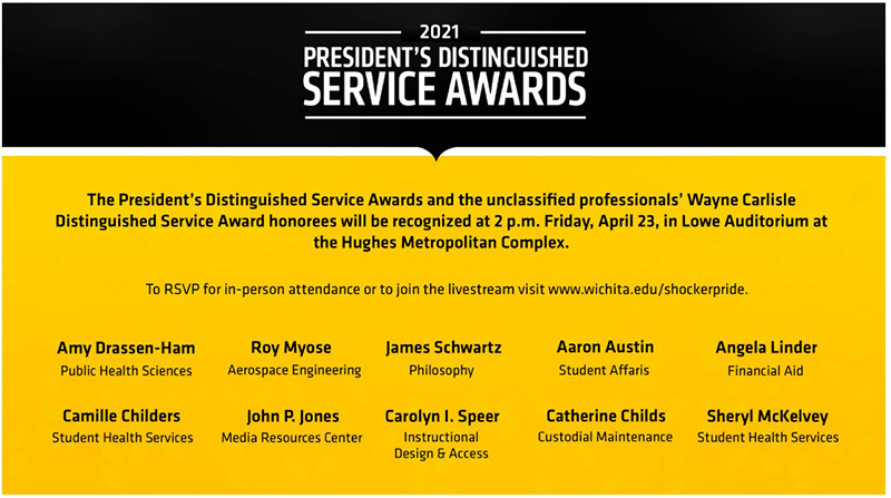 President’s Distinguished Service Awards 2 p.m. Friday, April 23, 2021 The President’s Distinguished Service Awards and the unclassified professionals’ Wayne Carlisle Distinguished Service Award honorees will be recognized at 2 p.m. Friday, April 23, 2021. To RSVP for in-person attendance or to view the livestream visit Wichita.edu/shockerpride