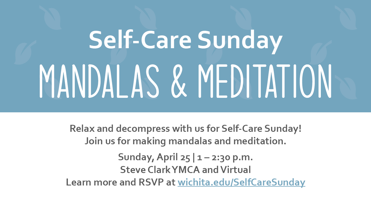 Self-Care Sunday Mandalas & Meditation Relax and decompress with us for Self-Care Sunday! Join us for making mandalas and meditation. Sunday, April 25 | 1 – 2:30 p.m. Steve Clark YMCA and Virtual Learn more and RSVP at wichita.edu/SelfCareSunday