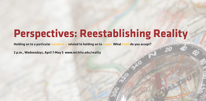 Perpectives: Reestablishing Reality Holding on to a particular narrative is related to holding on to power. What truth do you accept? 2 p.m., Wednesdays, April 7-May 5 www.wichita.edu/reality