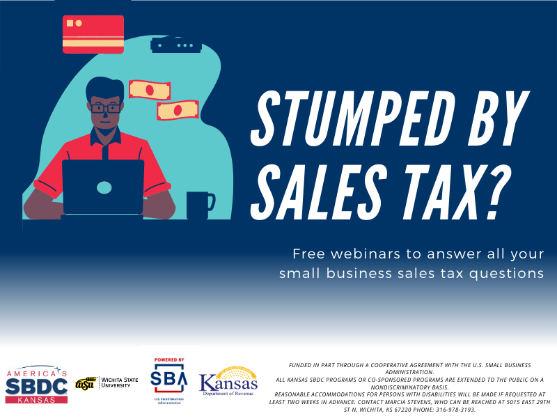Stumped by Sales Tax? Free webinars to answer all your small business sales tax questions. Funded in part through a cooperative agreement with the U.S. Small Business Administration. All Kansas SBDC programs or co-sponsored programs are extended to the public on a nondiscriminatory basis. Reasonable accommodations for persons with disabilities will be made if requested at least two weeks in advance. Contact Marcia Stevens, who can be reached at 5015 East 29th St N, Wichita, KS 67220 phone: 316-978-3193.