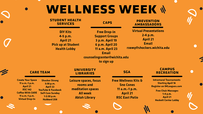 Wellness Week · Student Health Services o DIY Kits § 4-5 p.m. § April 21 § Pick up at Student Health Lobby · CAPS o Free Drop-in Support Groups § 3 p.m., April 19 § 6 p.m., April 20 § 11 a.m. April 23 § Email counselingcenter@wichita.edu to sign up · Prevention Ambassadors o Virtual Presentations § 2-4 p.m. § April 21 § Email rxewy@shockers.wichita.edu to sign up · CARE Team o Create Your Space § 11 a.m.-1 p.m. § April 21 § RSC 142 o Coffee with CARE § 11 a.m.-1 p.m. § Virtual Drop-in o Shocker Strong § 3:30 p.m. § April 22 § YouTube & Facebook o Self-Care Sunday § 1-2:30 p.m. § April 25 § Hubbard 208 · University Libraries o Leisure spaces, focus rooms and meditation spaces o All week o Ablah Library · SGA o Free Wellness Kits & Sno Cones § 11 a.m.-1 p.m. § April 21 § RSC East Patio · Campus Recreation o Intramural Tournaments § Starting April 16 § Register on IMLeagues.com o Free Chair Massages § 1-4 p.m. § April 21 § Heskett Center Lobby