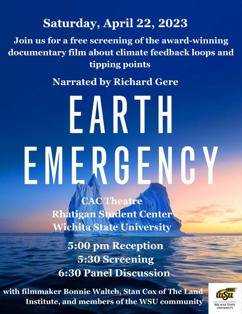 Image of film screening flyer. Saturday, April 22, 2023.Join us for a free screening of the award-winning documentary film about climate feedback loops and tipping points. Narrated by Richard Gere. Earth Emergency. CAC Theatre. Rhatigan Student Center. Wichita State University. 5:00pm reception. 5:30pm screening. 6:30pm panel discussion. with filmmaker Bonnie Waltch, Stan Cox of The Land Institute, and members of the WSU community.