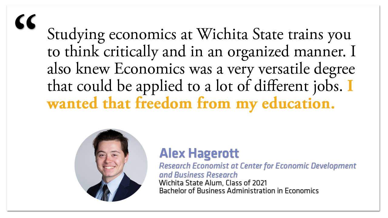 "Studying economics at Wichita State trains you to think critically and in an organized manner. I also knew Economics was a very versatile degree that could be applied to a lot of different jobs. I wanted that freedom from my education."  Alex Hagerott Research Economist at Center for Economic Development and Business Research Wichita State Alum, Class of 2021 Bachelor of Business Administration in Economics