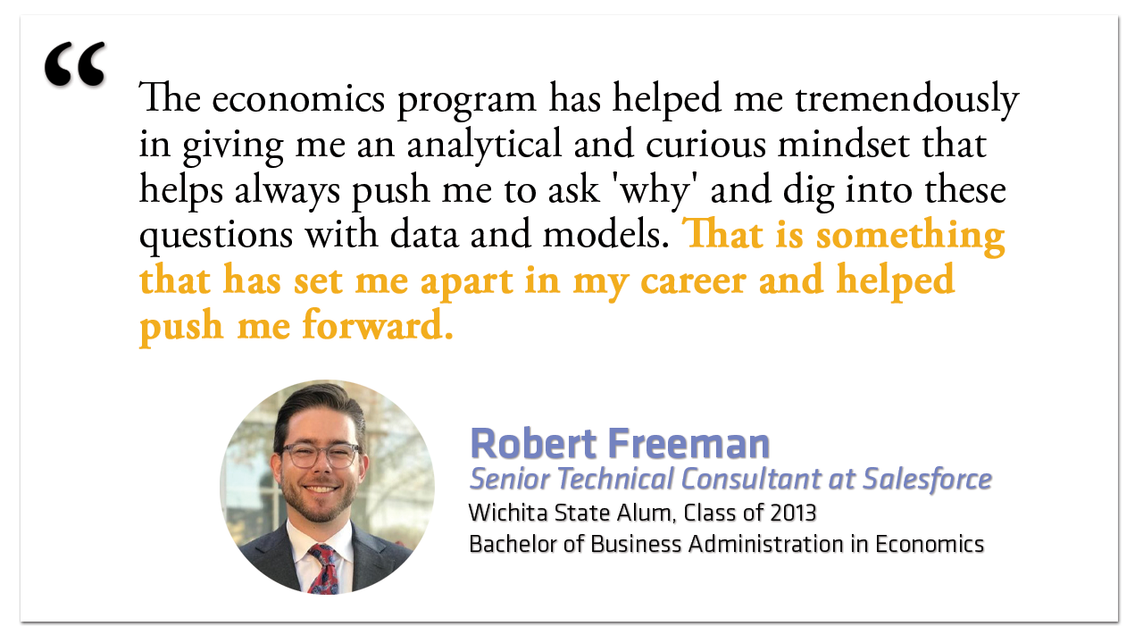 "The economics program has helped me tremendously in giving me an analytical and curious mindset that helps always push me to ask 'why' and dig into these questions with data and models. That is something that has set me apart in my career and helped push me forward."  Robert Freeman Senior Technical Consultant at Salesforce Wichita State Alum, Class of 2013 Bachelor of Business Administration in Economics
