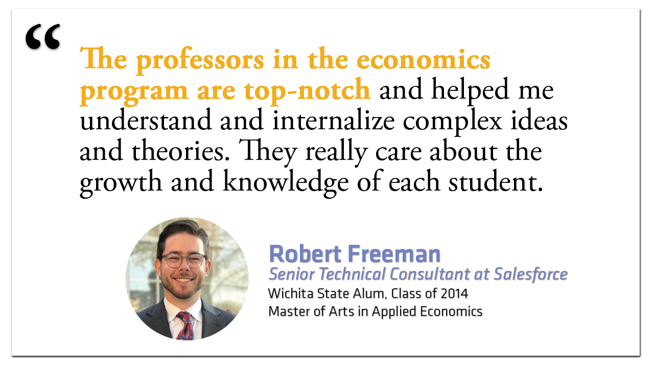 "The professors in the economics program are top-notch and helped me understand and internalize complex ideas and theories. They really care about the growth and knowledge of each student."  Robert Freeman Senior Technical Consultant at Salesforce Wichita State Alum, Class of 2014 Master of Arts in Applied Economics