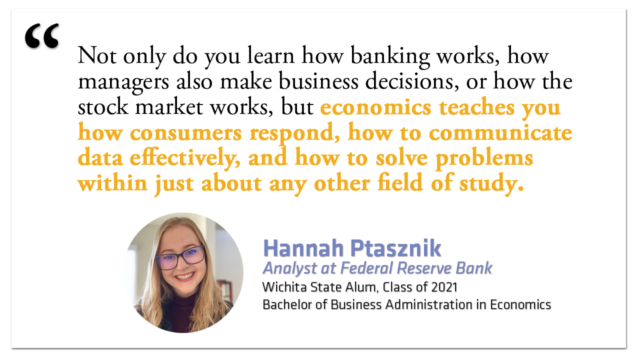 Alumni Testimonial - "Not only do you learn how banking works, how managers also make business decisions, or how the stock market works, but economics teaches you how consumers respond, how to communicate data effectively, and how to solve problems within just about any other field of study." Hannah Ptasznik, Analyst at Federal Reserve Bank  Bachelor of Business Administration in Economics, Class of 2021