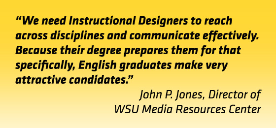 Quote: "We need instructional designers to reach across disciplines and communicate effectively. Because their degree prepares them for that specifically, English graduates make very attractive candidates." John Jones, director, WSU Media Resources Center