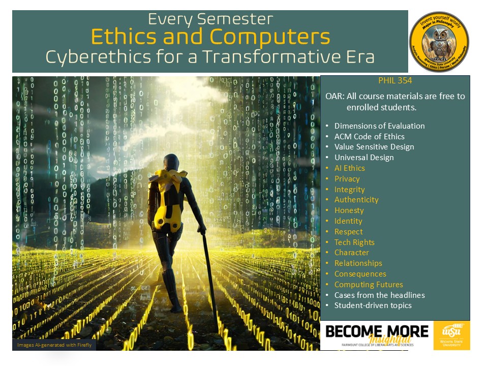 Course flyer: Every Semester PHIL 354 Ethics and Computers Cyberethics for a Transformative Era. OAR: All course materials are free to enrolled students.  Topics include Dimensions of Evaluation, ACM Code of Ethics, Value Sensitive Design, Universal Design, AI Ethics, Privacy Integrity, Authenticity, Honesty, Identity, Respect, Tech Rights Character Relationship,s Consequences, Computing Futures, Cases from the headlines, and Student-driven topics.