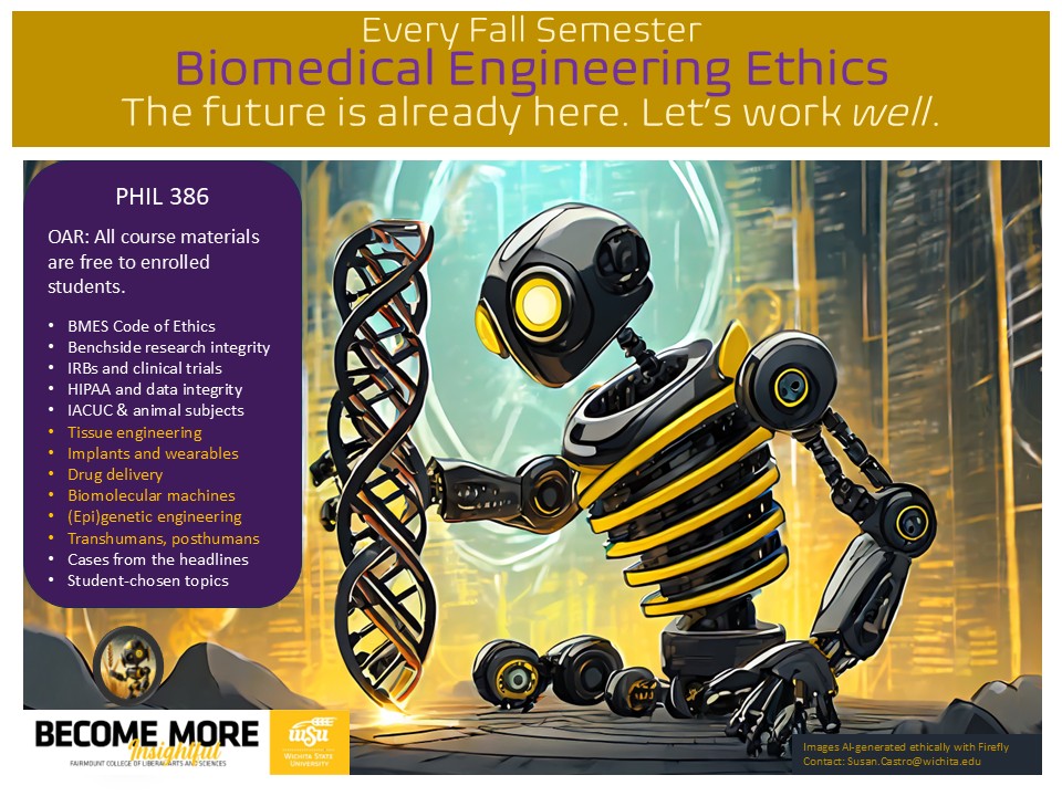 Course flyer: Every Fall Semester Biomedical Engineering Ethics. The future is already here. Let’s work well. PHIL 386   OAR: All course materials are free to enrolled students.  BMES Code of Ethics Benchside research integrity IRBs and clinical trials HIPAA and data integrity IACUC & animal subjects Tissue engineering Implants and wearables Drug delivery Biomolecular machines (Epi)genetic engineering Transhumans, posthumans Cases from the headlines Student-chosen topics.