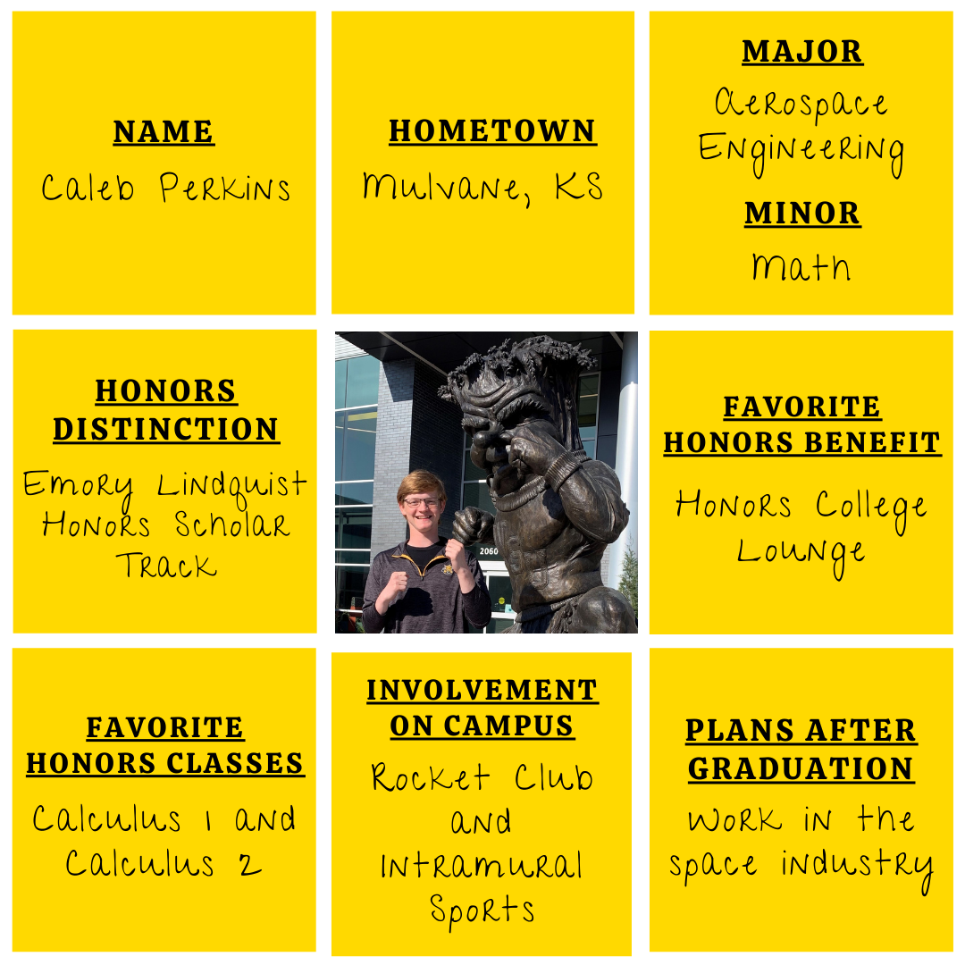 Yellow grid graphic with photo of Caleb Perkins in the middle. Text information around reads: "Name: Caleb Perkins. Hometown: Mulvane, KS. Major: Aerospace Engineering. Minor: Math. Honors Distinction: Emory Lindquist Honors Scholar Track. Favorite Honors Benefit: Honors College Lounge. Favorite Honors Classes: Calculus 1 & Calculus 2. Involvement on Campus: Wichita State Rocket Club and Intramural Sports. Plans After Graduation: Work in the space industry."