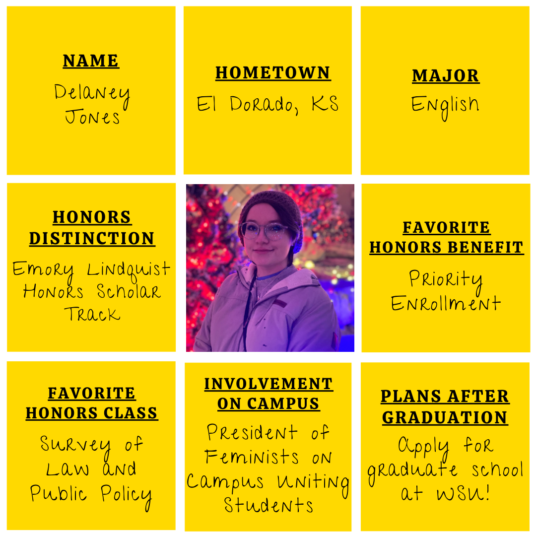 Yellow grid graphic with photo of Delaney Jones&nbsp;in the middle. Text information around reads: "Name: Delaney Jones. Hometown: El Dorado, KS. Major: English. Honors Distinction: Emory Lindquist Honors Scholar&nbsp;Track. Favorite Honors Benefits: Priority&nbsp;Enrollment. Favorite Honors Class: Survey of Law and Public Policy.&nbsp;Involvement on Campus: President of Feminists On Campus Uniting Students.​ Plans after graduation: Applying for graduate school here at WSU!"