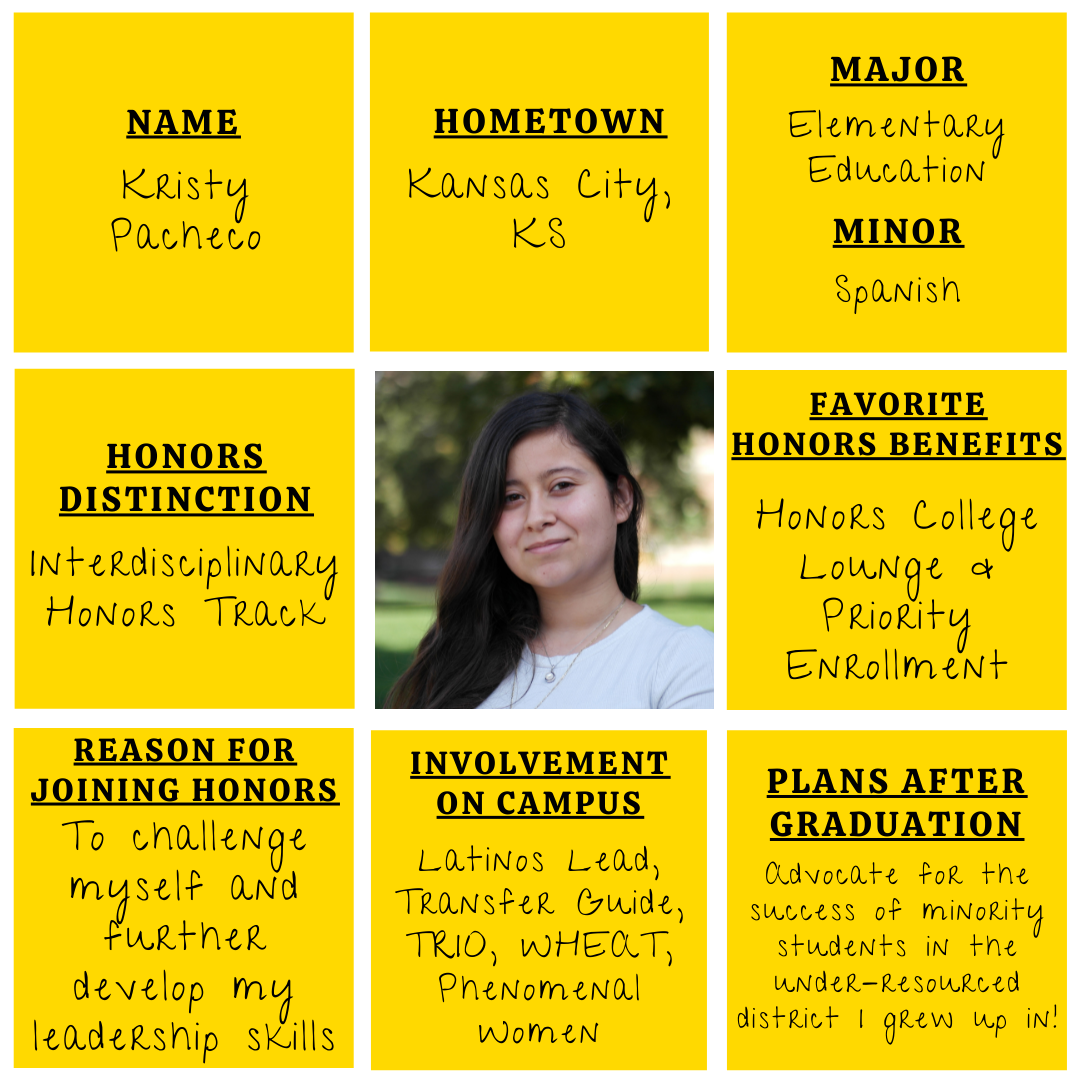 Yellow grid graphic with photo of Kristy Pacheco&nbsp;in the middle. Text information around reads: "Name: Kristy Pacheco. Hometown: Kansas City, KS. Major: Elementary Education. Minor: Spanish. Honors Distinction: Interdisciplinary Honors&nbsp;Track. Favorite Honors Benefits: Honors College Lounge and Priority&nbsp;Enrollment. Reason for Joining Honors: To challenge&nbsp;myself and further develop my leadership skills.&nbsp;Involvement on Campus: Latinos Lead, Transfer Guide, TRIO, WHEAT, Phenomenal Women.​ Plans after graduation: Advocate for the success of minority students in the under-resourced district I grew up in!"