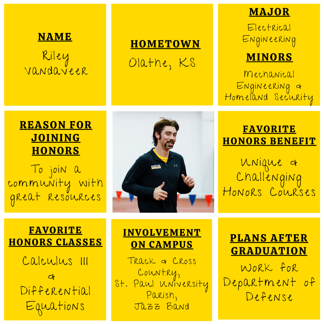 Yellow grid graphic with photo of Riley Vandaveer in the middle. Text information around reads: "Name: Riley Vandaveer. Hometown: Olathe, KS. Major: Electrical Engineering. Minors: Mechanical Engineering and Homeland Security. Reason for Joining Honors: To join a community with great resources. Favorite Honors Benefit: Unique and challenging honors courses. Favorite Honors Classes: Calculus III and Differential Equations. Involvement on Campus: Track and Cross Country, St. Paul University Parish, Jazz band. Plans After Graduation: Work for Department of Defense."