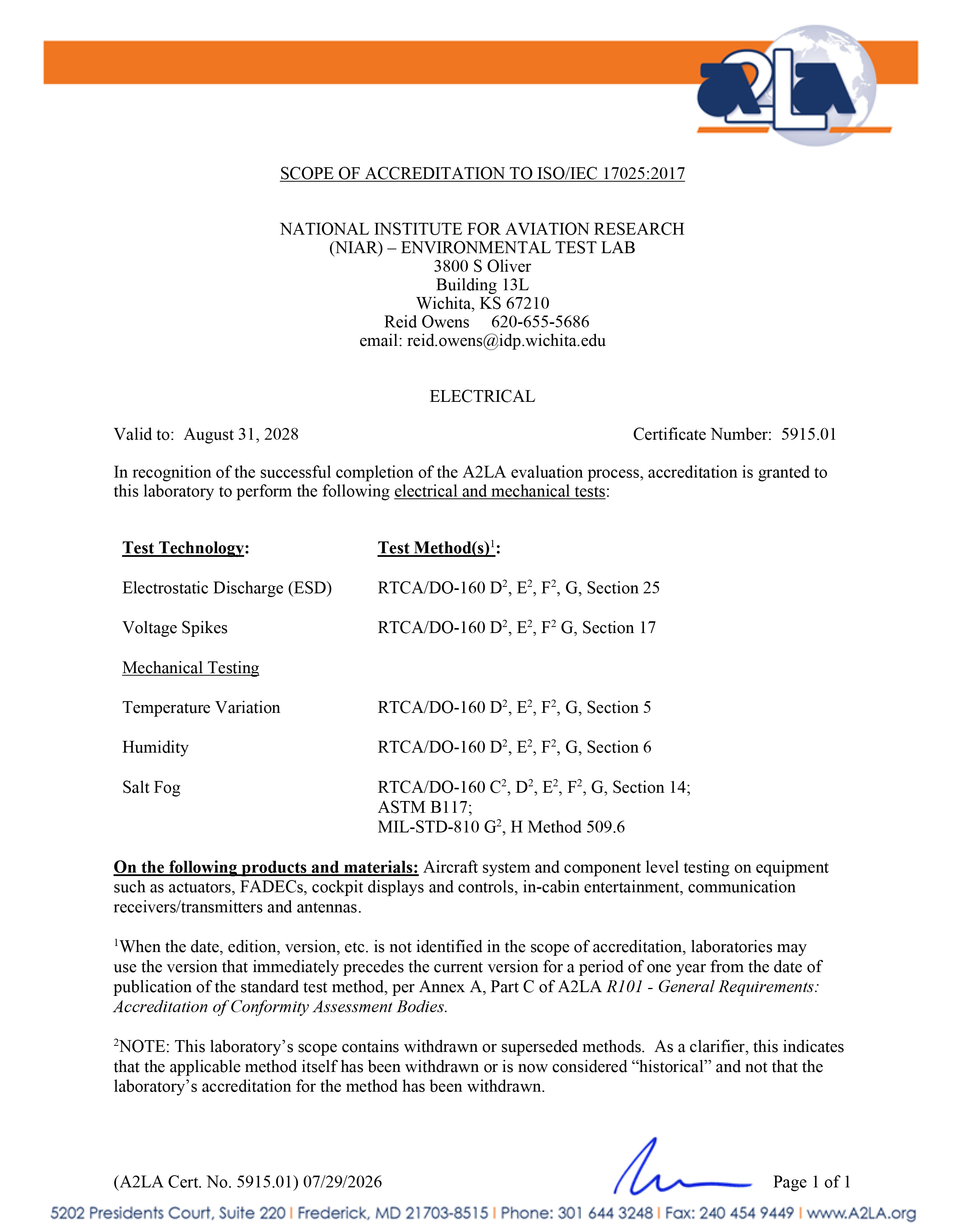 SCOPE OF ACCREDITATION TO ISO/IEC 17025:2017 NATIONAL INSTITUTE FOR AVIATION RESEARCH (NIAR) – ENVIRONMENTAL TEST LAB 3800 S Oliver Building 13L Wichita, KS 67210  Reid Owens 620-655-5686 email: reid.owens@idp.wichita.edu  ELECTRICAL Valid to: August 31, 2028  Certificate Number: 5915.01 In recognition of the successful completion of the A2LA evaluation process, accreditation is granted to this laboratory to perform the following electrical and mechanical tests:Test Technology: Test Method: Electrostatic Discharge (ESD) RTCA/DO-160 D2, E2, F2, G, Section 25 Voltage Spikes RTCA/DO-160 D2, E2, F2, G, Section 17 Mechanical Testing   Temperature Variation RTCA/DO-160 D2, E2, F2, G, Section 5 Humidity RTCA/DO-160 D2, E2, F2, G, Section 6 Salt Fog RTCA/DO-160 C2, D2, E2, F2, G, Section 14; ASTM B117; MIL-STD-810 G2, H Method 509.6 On the following products and materials: Aircraft system and component level testing on equipment such as actuators, FADECs, cockpit displays and controls, in-cabin entertainment, communication receivers/transmitters and antennas.  1When the date, edition, version, etc. is not identified in the scope of accreditation, laboratories may use the version that immediately precedes the current version for a period of one year from the date of publication of the standard test method, per Annex A, Part C of A2LA R101 - General Requirements: Accreditation of Conformity Assessment Bodies.  2NOTE: This laboratory’s scope contains withdrawn or superseded methods. As a clarifier, this indicates that the applicable method itself has been withdrawn or is now considered “historical” and not that the laboratory’s accreditation for the method has been withdrawn. 