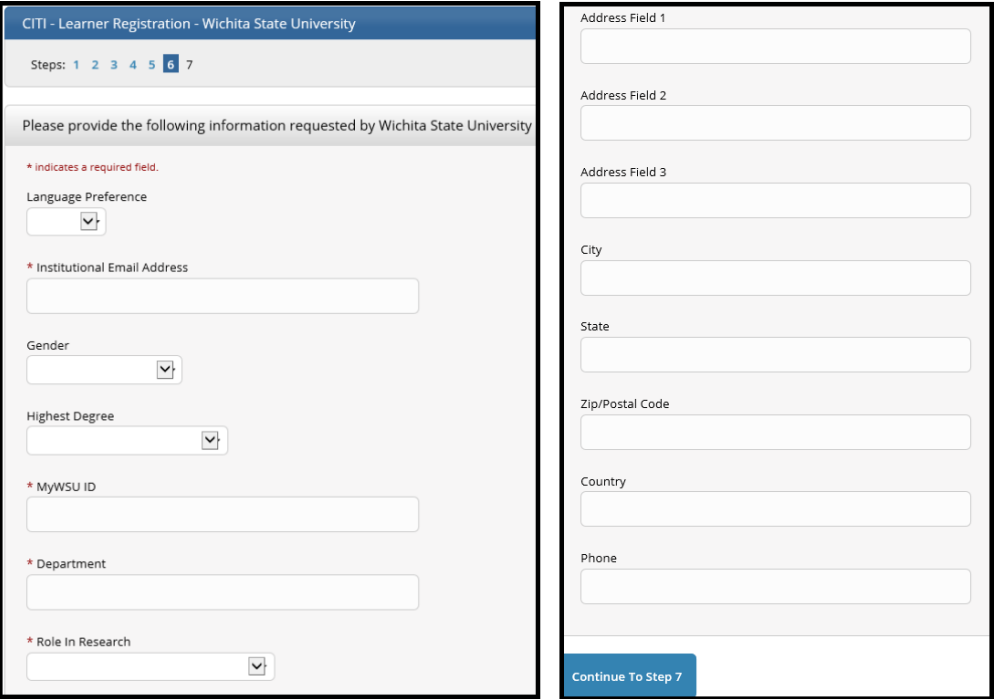 a. Language Preference (Optional) b. Institutional email Address An email is automatically sent to this email address from noreply@citiprogram.org containing your new account number and an FAQ c. Gender (Optional) d. Highest Degree (Optional) e. myWSU ID – Enter your myWSU ID (example: A123Z987 f. Department – Enter your 6-digit Home Organization Code  Look up your code in myWSU from the Faculty/Staff tab  Select myTraining or myPerformance and go to myProfile (top left of black menu bar)  Under Additional Information, the code is in parentheses after the Organization description g. The code is located on myWSU, Faculty/Staff tab. Select myTraining or myPerformance and go to myProfile. Under Additional Information, the code is in parentheses after the Organization description. h. Role in Research – Select the role that most closely describes what you do. Selection examples:  Student employees: Student Researcher  Full time lab employees: Lab Research Staff or Research Assistant  Administrative positions such as Administrative Assistants, Contracts, Payroll, IT: Optional Department Staff i. Address, City, State, Zip, Country, Phone (Optional)